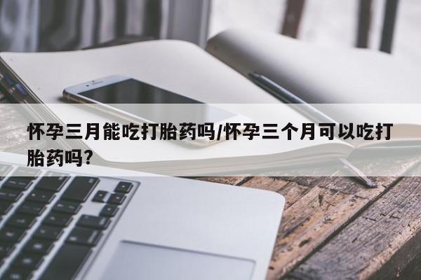 打胎药的微信联系方式怀孕三月能吃打胎药吗/怀孕三个月可以吃打胎药吗?