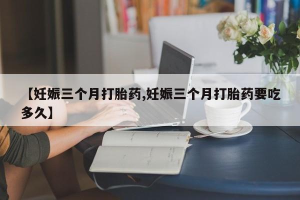 打胎药的微信联系方式【妊娠三个月打胎药,妊娠三个月打胎药要吃多久】