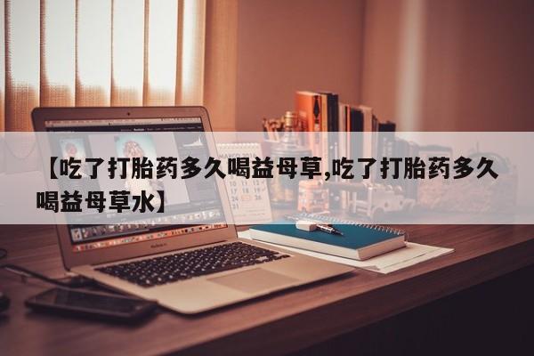 打胎药的微信联系方式【吃了打胎药多久喝益母草,吃了打胎药多久喝益母草水】