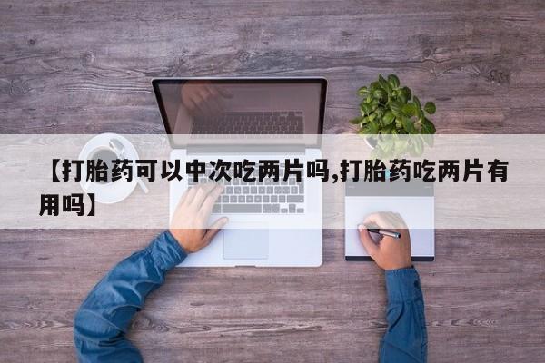 打胎药的微信联系方式【打胎药可以中次吃两片吗,打胎药吃两片有用吗】