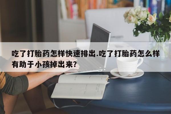 打胎药的微信联系方式吃了打胎药怎样快速排出.吃了打胎药怎么样有助于小孩掉出来？