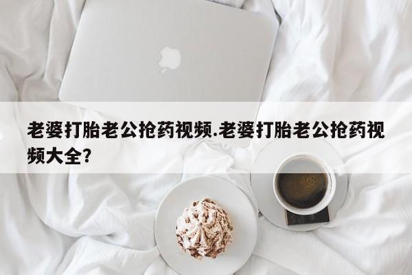 打胎药的微信联系方式老婆打胎老公抢药视频.老婆打胎老公抢药视频大全？