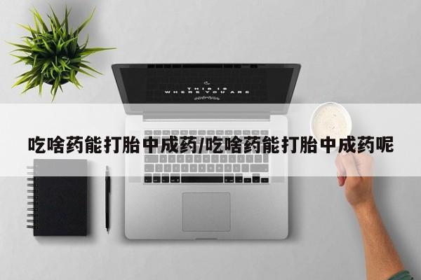 打胎药的微信联系方式吃啥药能打胎中成药/吃啥药能打胎中成药呢