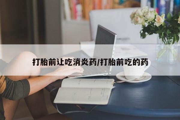 打胎药的微信联系方式打胎前让吃消炎药/打胎前吃的药