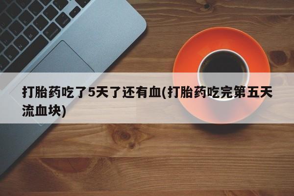 打胎药的微信联系方式打胎药吃了5天了还有血(打胎药吃完第五天流血块)