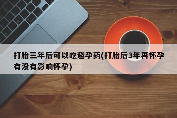 打胎药的微信联系方式打胎三年后可以吃避孕药(打胎后3年再怀孕有没有影响怀孕)