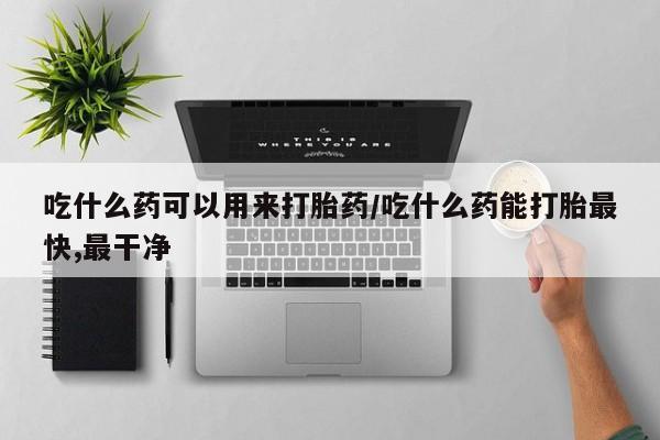 打胎药的微信联系方式吃什么药可以用来打胎药/吃什么药能打胎最快,最干净