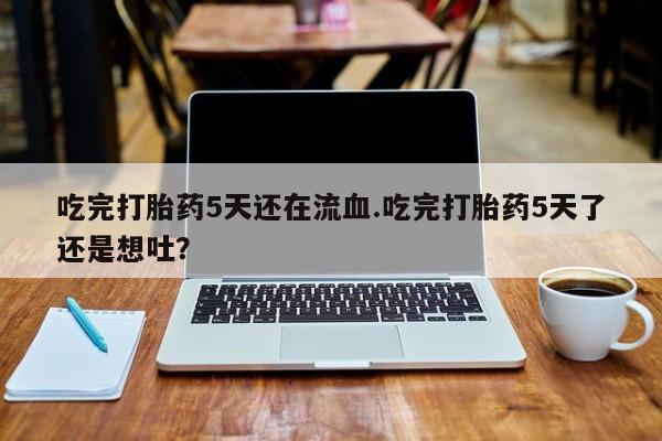 打胎药的微信联系方式吃完打胎药5天还在流血.吃完打胎药5天了还是想吐？