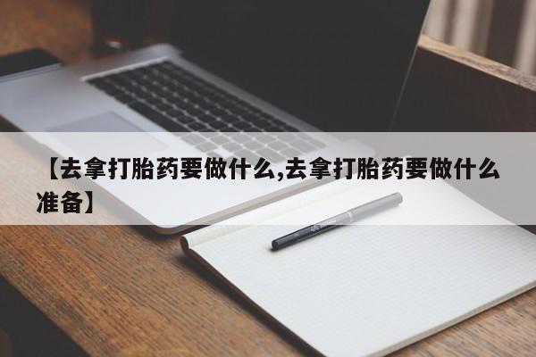 打胎药的微信联系方式【去拿打胎药要做什么,去拿打胎药要做什么准备】
