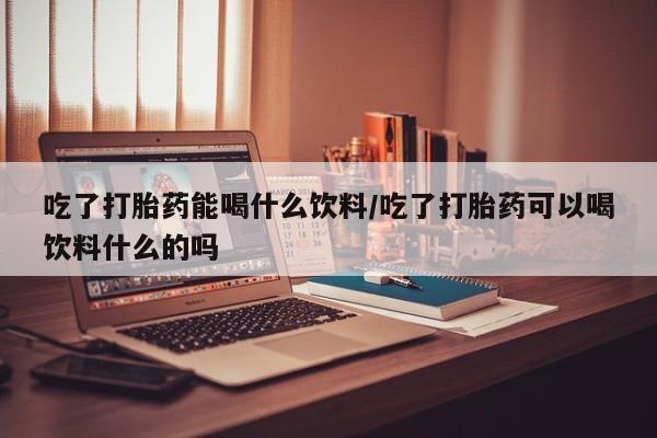 打胎药的微信联系方式吃了打胎药能喝什么饮料/吃了打胎药可以喝饮料什么的吗
