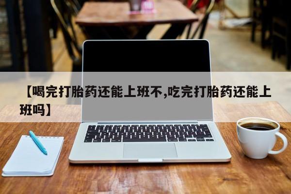 打胎药的微信联系方式【喝完打胎药还能上班不,吃完打胎药还能上班吗】
