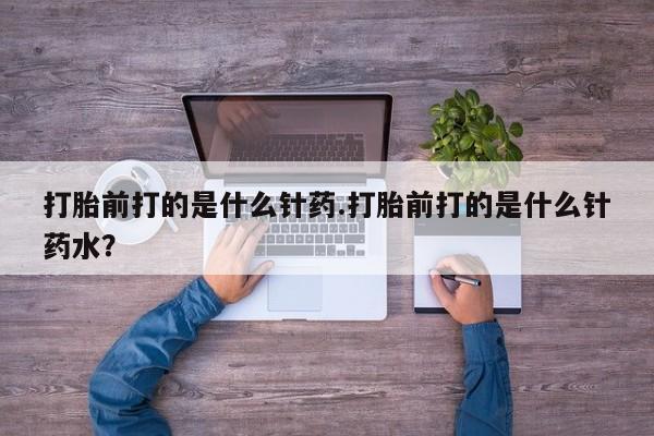 打胎药的微信联系方式打胎前打的是什么针药.打胎前打的是什么针药水？