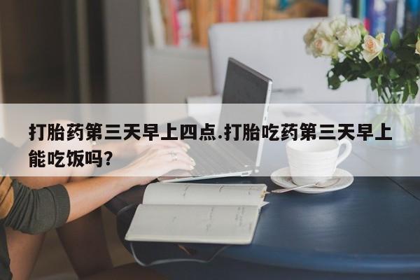 打胎药的微信联系方式打胎药第三天早上四点.打胎吃药第三天早上能吃饭吗？