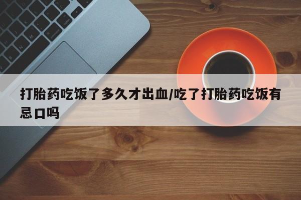打胎药的微信联系方式打胎药吃饭了多久才出血/吃了打胎药吃饭有忌口吗