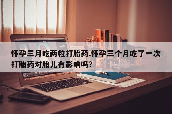 打胎药的微信联系方式怀孕三月吃两粒打胎药.怀孕三个月吃了一次打胎药对胎儿有影响吗？