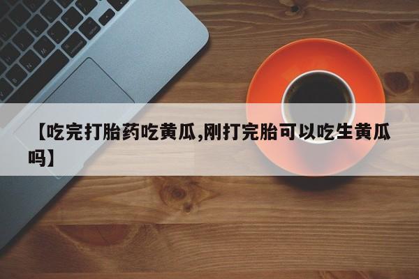 打胎药的微信联系方式【吃完打胎药吃黄瓜,刚打完胎可以吃生黄瓜吗】