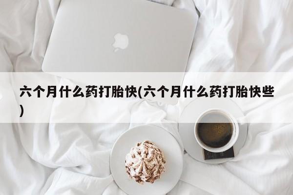 打胎药的微信联系方式六个月什么药打胎快(六个月什么药打胎快些)