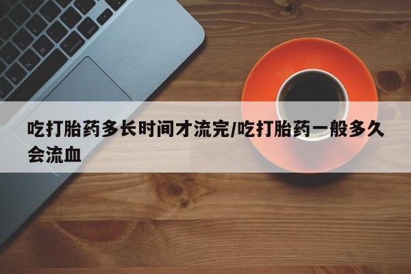 打胎药的微信联系方式吃打胎药多长时间才流完/吃打胎药一般多久会流血
