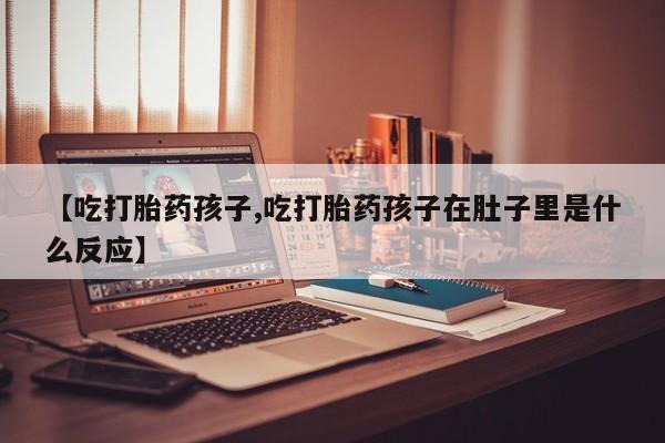 打胎药的微信联系方式【吃打胎药孩子,吃打胎药孩子在肚子里是什么反应】