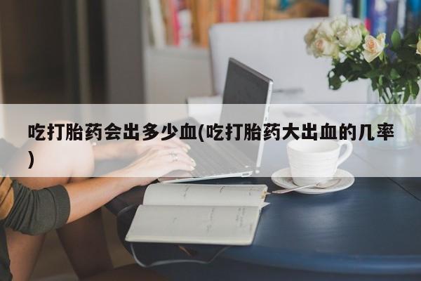 打胎药的微信联系方式吃打胎药会出多少血(吃打胎药大出血的几率)