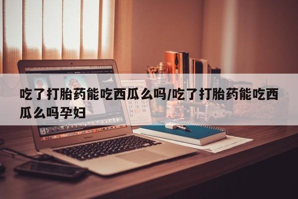 打胎药的微信联系方式吃了打胎药能吃西瓜么吗/吃了打胎药能吃西瓜么吗孕妇