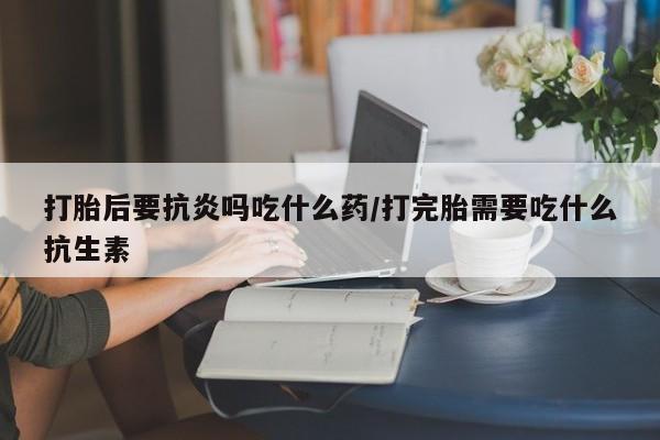 打胎药的微信联系方式打胎后要抗炎吗吃什么药/打完胎需要吃什么抗生素