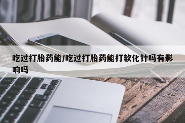 打胎药的微信联系方式吃过打胎药能/吃过打胎药能打软化针吗有影响吗