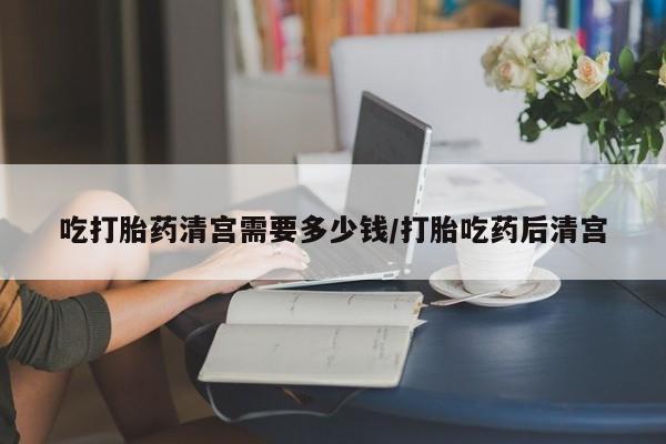 打胎药的微信联系方式吃打胎药清宫需要多少钱/打胎吃药后清宫
