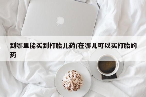 打胎药的微信联系方式到哪里能买到打胎儿药/在哪儿可以买打胎的药