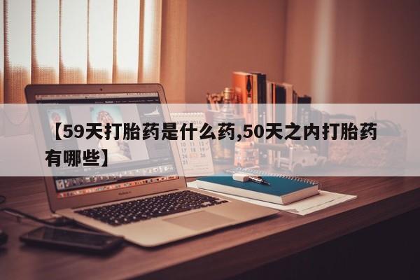 打胎药的微信联系方式【59天打胎药是什么药,50天之内打胎药有哪些】