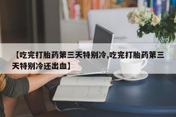 打胎药的微信联系方式【吃完打胎药第三天特别冷,吃完打胎药第三天特别冷还出血】