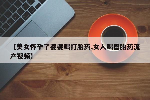 打胎药的微信联系方式【美女怀孕了婆婆喝打胎药,女人喝堕胎药流产视频】