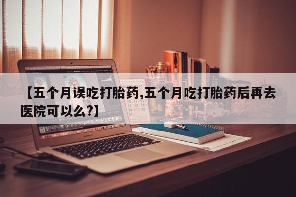 打胎药的微信联系方式【五个月误吃打胎药,五个月吃打胎药后再去医院可以么?】
