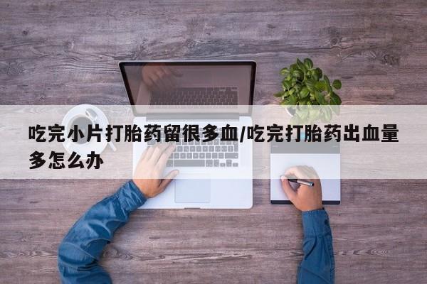 打胎药的微信联系方式吃完小片打胎药留很多血/吃完打胎药出血量多怎么办
