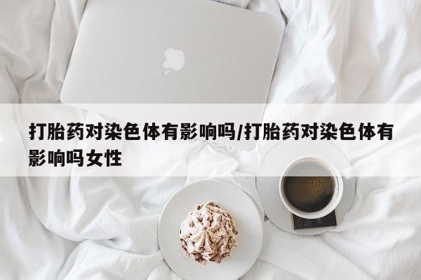 打胎药的微信联系方式打胎药对染色体有影响吗/打胎药对染色体有影响吗女性