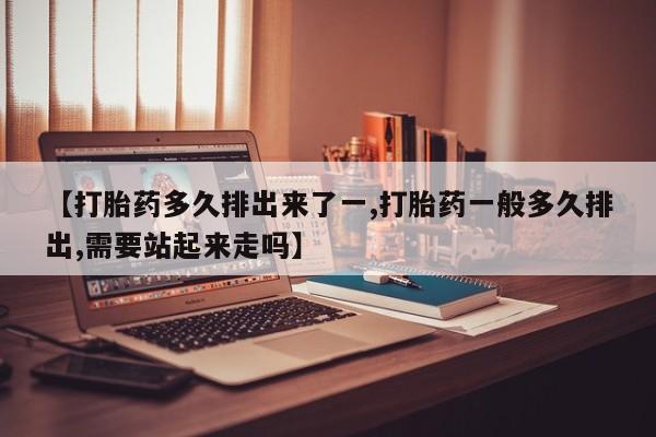 打胎药的微信联系方式【打胎药多久排出来了一,打胎药一般多久排出,需要站起来走吗】