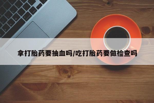 打胎药的微信联系方式拿打胎药要抽血吗/吃打胎药要做检查吗