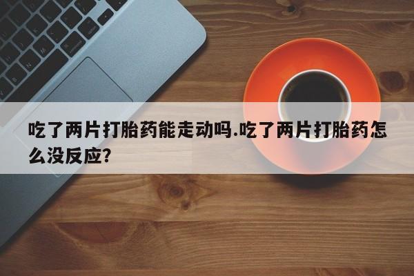 打胎药的微信联系方式吃了两片打胎药能走动吗.吃了两片打胎药怎么没反应？