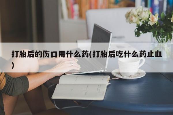 打胎药的微信联系方式打胎后的伤口用什么药(打胎后吃什么药止血)