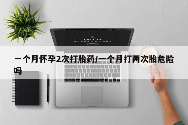打胎药的微信联系方式一个月怀孕2次打胎药/一个月打两次胎危险吗