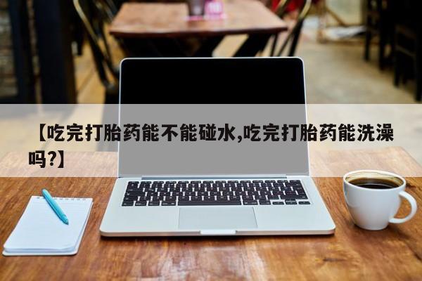 打胎药的微信联系方式【吃完打胎药能不能碰水,吃完打胎药能洗澡吗?】