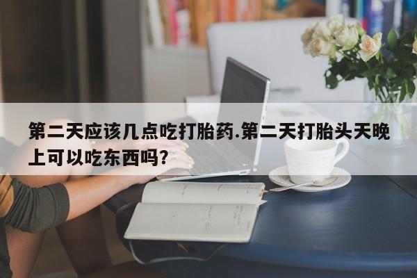 打胎药的微信联系方式第二天应该几点吃打胎药.第二天打胎头天晚上可以吃东西吗？