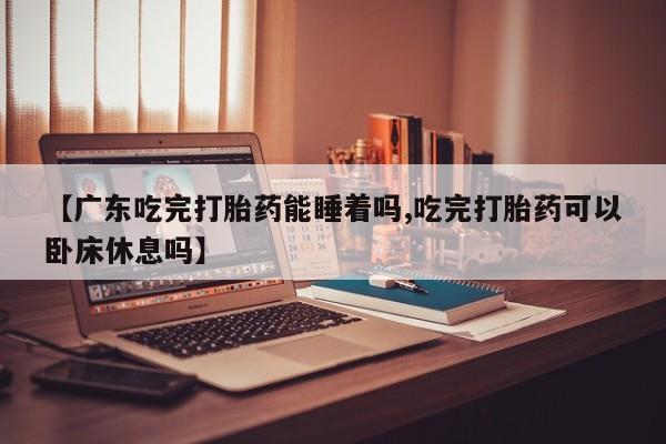 打胎药的微信联系方式【广东吃完打胎药能睡着吗,吃完打胎药可以卧床休息吗】