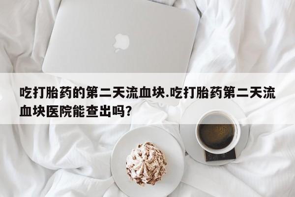 打胎药的微信联系方式吃打胎药的第二天流血块.吃打胎药第二天流血块医院能查出吗？