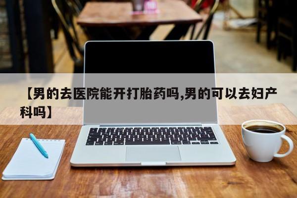 打胎药的微信联系方式【男的去医院能开打胎药吗,男的可以去妇产科吗】