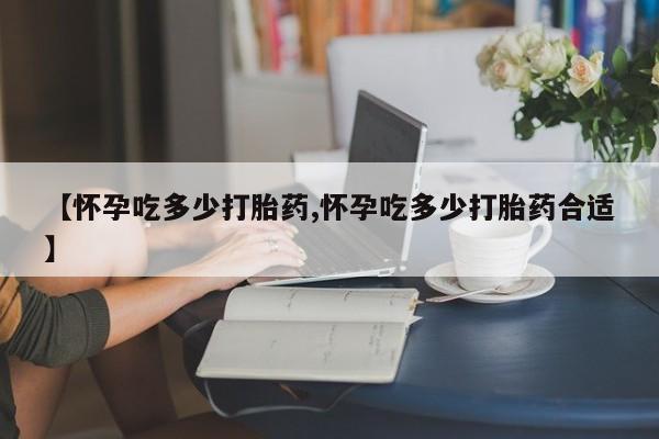 打胎药的微信联系方式【怀孕吃多少打胎药,怀孕吃多少打胎药合适】