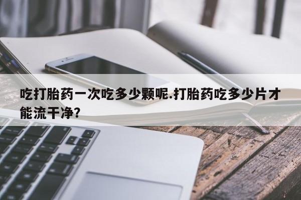 打胎药的微信联系方式吃打胎药一次吃多少颗呢.打胎药吃多少片才能流干净？