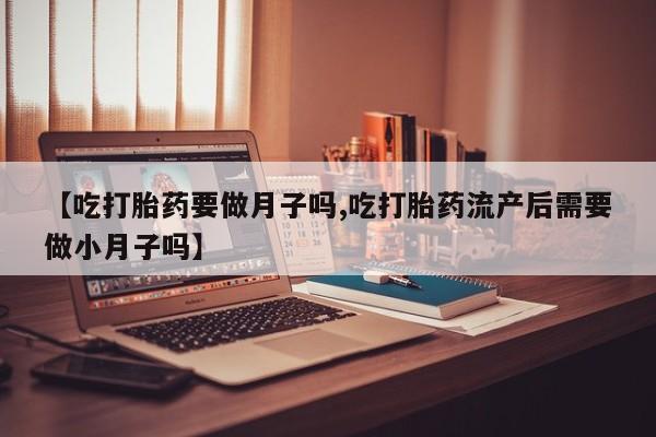 打胎药的微信联系方式【吃打胎药要做月子吗,吃打胎药流产后需要做小月子吗】