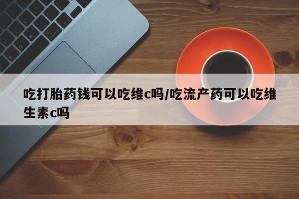 打胎药的微信联系方式吃打胎药钱可以吃维c吗/吃流产药可以吃维生素c吗