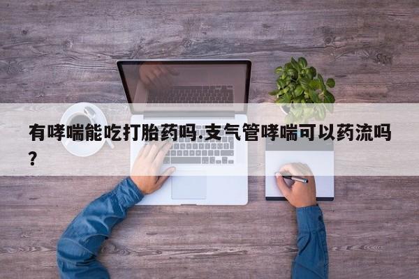 打胎药的微信联系方式有哮喘能吃打胎药吗.支气管哮喘可以药流吗？